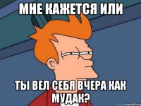 Мне кажется или Ты вел себя вчера как мудак?