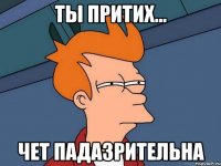 ты притих... Чет падазрительна