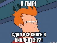 А ты?! сдал все книги в библиотеку?!