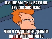 Лучше бы ты у бати на трусах засохла Чем у родителей деньги на титан клянчить