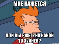 мне кажется или вы ржете на какой то хуйней?