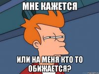 мне кажется или на меня кто то обижается?