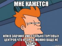 мне кажется или в завчике уже столько торговых центров,что в город можно ваще не ездить