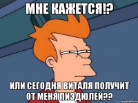 мне кажется!? или сегодня Виталя получит от меня пиздюлей??