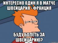 интересно один я в матче Швейцария - Франция буду болеть за Швейцарию?