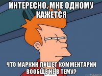 ИНТЕРЕСНО, МНЕ ОДНОМУ КАЖЕТСЯ ЧТО МАРКИН ПИШЕТ КОММЕНТАРИИ ВООБЩЕ НЕ В ТЕМУ?