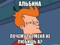 Альбина почему ты меня не любишь а?