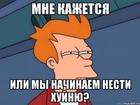 мне кажется Или мы начинаем нести хуйню?