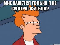 Мне кажется только я не смотрю футбол? 