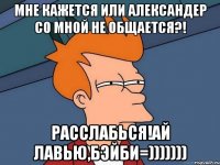 Мне кажется или Александер со мной не общается?! Расслабься!Ай лавью,бэйби=)))))))