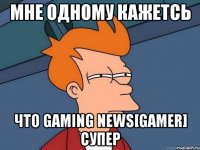 мне одному кажетсь что Gaming news[Gamer] супер