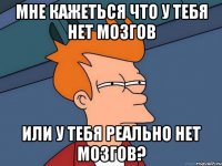 мне кажеться что у тебя нет мозгов или у тебя реально нет мозгов?