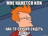 Мне кажется или как-то скучно сидеть дома?