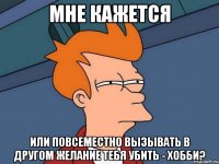 Мне кажется или повсеместно вызывать в другом желание тебя убить - хобби?