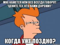 Мне кажется или все всегда говорят: "Цените тех, кто вами дорожит". Когда уже поздно?