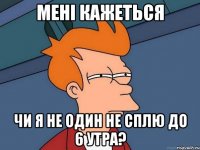 мені кажеться чи я не один не сплю до 6 утра?