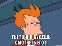  ты точно будешь смотреть его ?