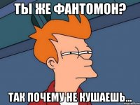 Ты же фантомон? Так почему не кушаешь...