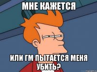 мне кажется или ГМ пытается меня убить?