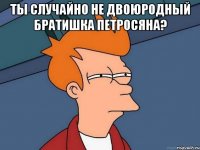 ты случайно не двоюродный братишка петросяна? 