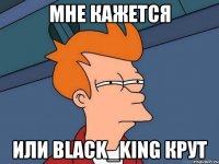 Мне кажется или Black_King Крут