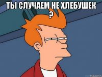 Ты случаем не хлебушек ? 