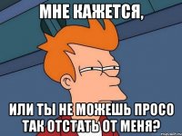 Мне кажется, Или ты не можешь просо так отстать от меня?