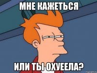 мне кажеться или ты охуеела?