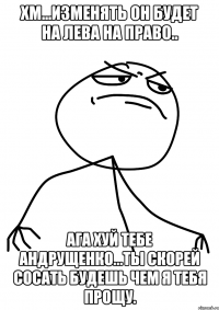хм...изменять он будет на лева на право.. ага хуй тебе андрущенко...ты скорей сосать будешь чем я тебя прощу.