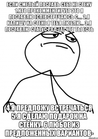 если смелый поставь себе не стену 1.кто прокомментирует это я поставлю (сп)встречаюсь с.... 2.я напишу на стене я тебя люблю... 3.я поставлю статус рад-(а) что ты есть 4.я предложу встречаться 5.я сделаю подарок на стенку. 6 любое из предложенных вариантов-