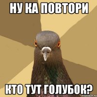 ну ка повтори кто тут голубок?