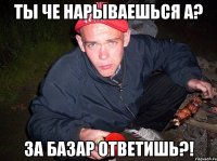 Ты че нарываешься а? За базар ответишь?!