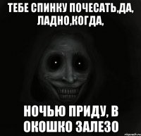 Тебе спинку почесать,да, ладно,когда, Ночью приду, в окошко залезо