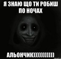 Я знаю що ти робиш по ночах Альончик)))))))))))