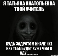 Я ТАТЬЯНА АНАТОЛЬЕВНА ТВОЙ УЧИТЕЛЬ Будь задротом иначе кхе кхе ТЕБЕ БУДЕТ ХУЖЕ ЧЕМ В АДУ...............