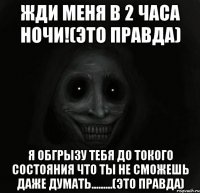 Жди меня в 2 часа ночи!(Это правда) Я обгрызу тебя до токого состояния что ты не сможешь даже думать.........(Это правда)