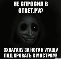 Не спросил в Ответ.ру? схватану за ногу и утащу под кровать к мострам!