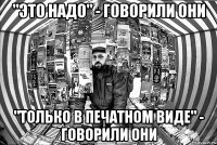 "Это надо" - говорили они "Только в печатном виде" - говорили они