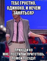 тебе грустно, одиноко, и нечем заняться? приходи ко мне...постирай, приготовь, помой посуду!