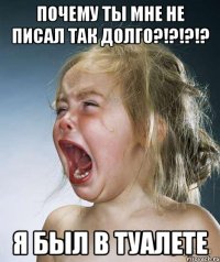 Почему ты мне не писал так долго?!?!?!? Я был в туалете