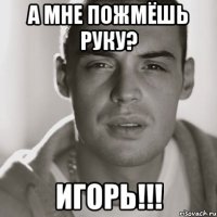 А мне пожмёшь руку? Игорь!!!