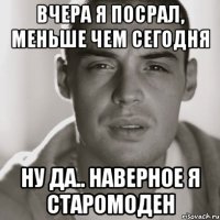 Вчера я посрал, меньше чем сегодня Ну да.. наверное я старомоден