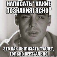 написать "какие познания! Ясно" это как вылизать туалет, только вертуально