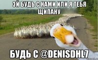 ЭЙ БУДЬ С НАМИ ИЛИ Я ТЕБЯ ЩИПАНУ БУДЬ С @DenisDHL7