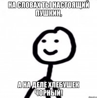 на словах ты настоящий пушкин, а на деле хлебушек чорный!