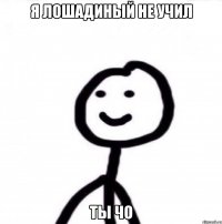 я лошадиный не учил ты чо