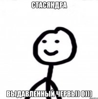 Стасяндра Выдавленный червь)) 0)))