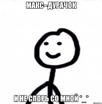 Макс–дурачок И не спорь со мной *_*