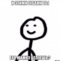 И ЭТИМИ ГУБАМИ ТЫ ЕГО МАМКУ ЦЕЛУЕШЬ?