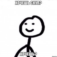 Хочешь скуп? Хочешь?